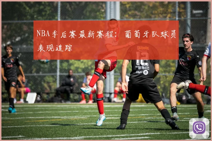 NBA季后赛最新赛程：葡萄牙队球员表现追踪