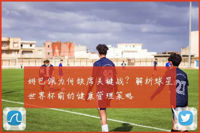 姆巴佩为何缺席关键战?解析球星世界杯前的健康管理策略