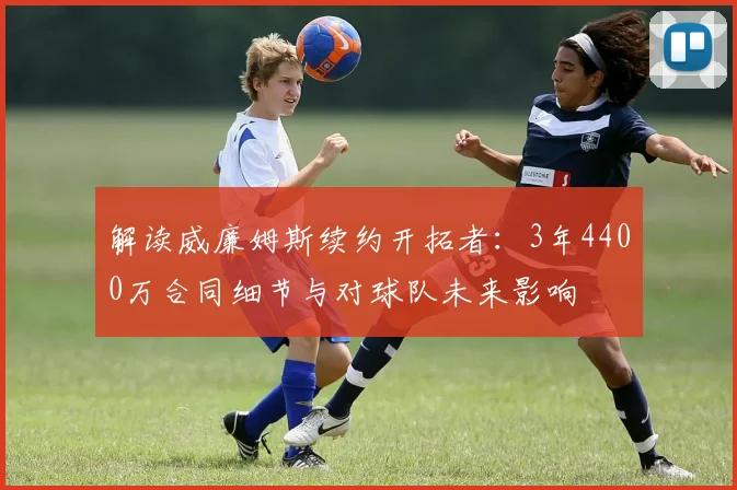 解读威廉姆斯续约开拓者:3年4400万合同细节与对球队未来影响