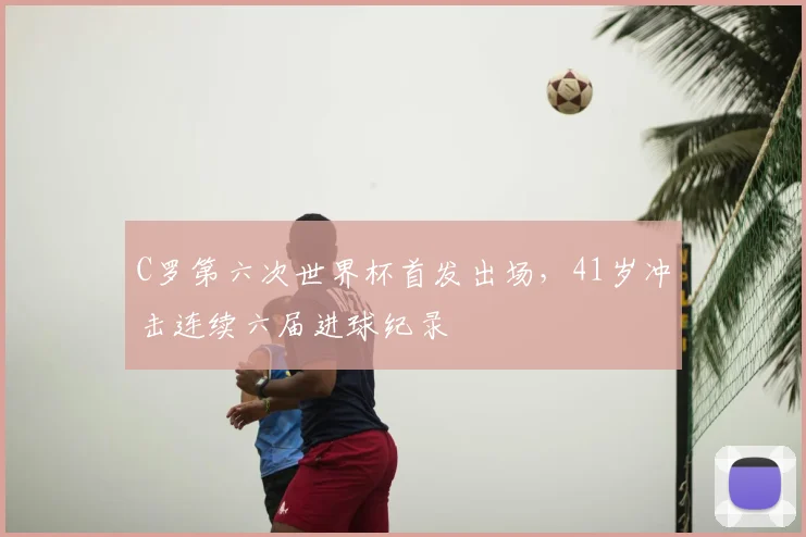 C罗第六次世界杯首发出场,41岁冲击连续六届进球纪录