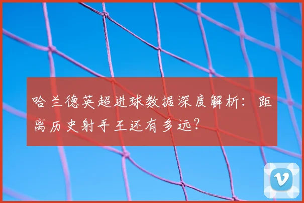 哈兰德英超进球数据深度解析：距离历史射手王还有多远？