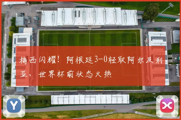 梅西闪耀！阿根廷3-0轻取阿尔及利亚，世界杯前状态火热