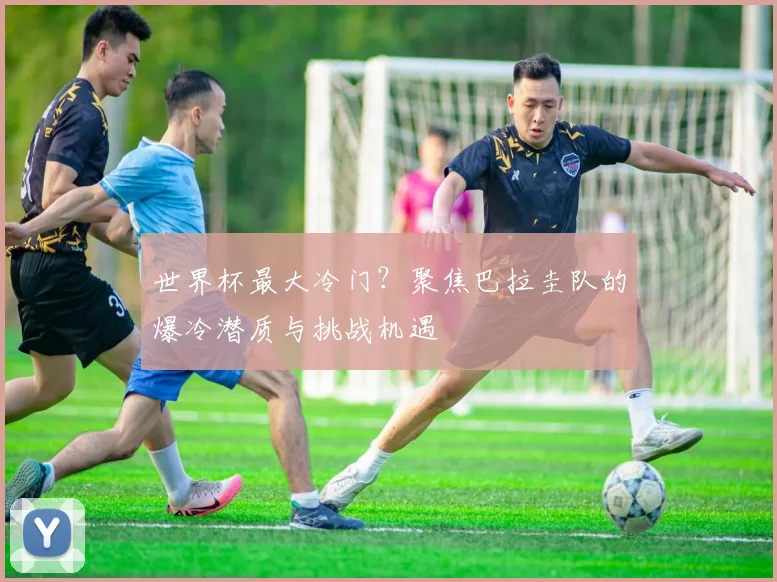 世界杯最大冷门？聚焦巴拉圭队的爆冷潜质与挑战机遇