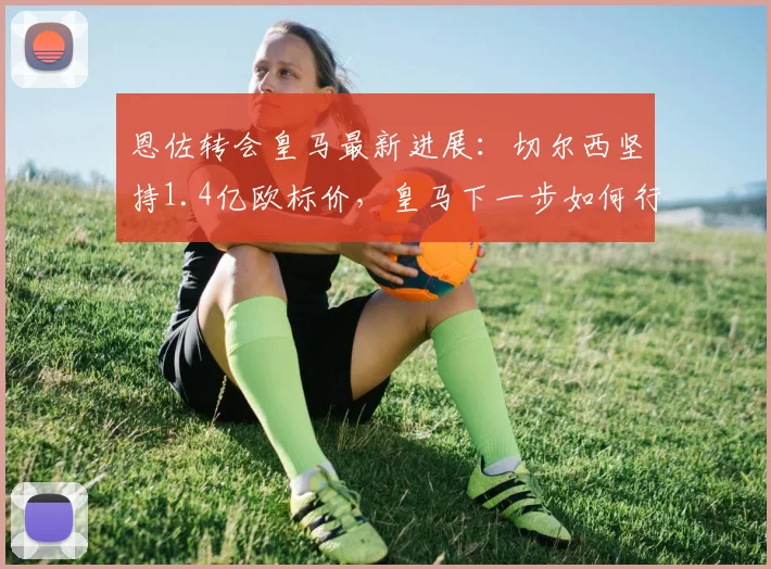 恩佐转会皇马最新进展:切尔西坚持1.4亿欧标价,皇马下一步如何行动?