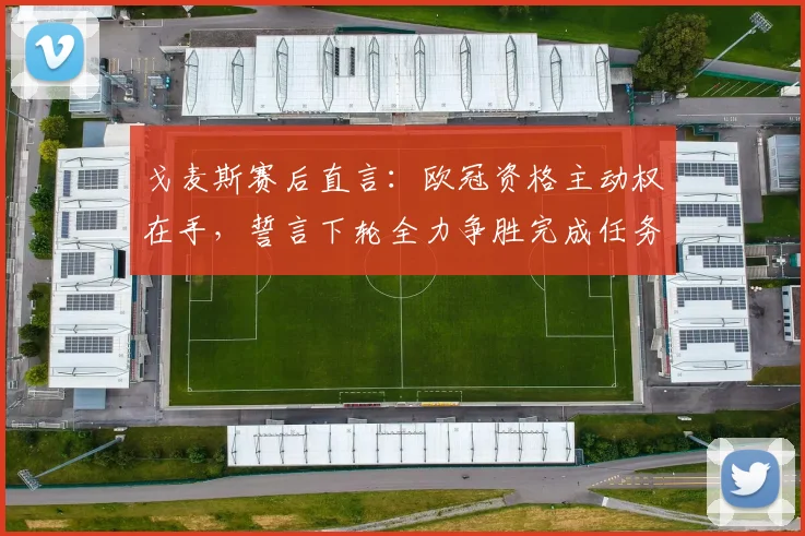 戈麦斯赛后直言:欧冠资格主动权在手,誓言下轮全力争胜完成任务