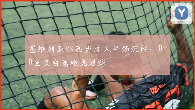 塞维利亚vs西班牙人半场沉闷，0-0互交白卷难觅进球