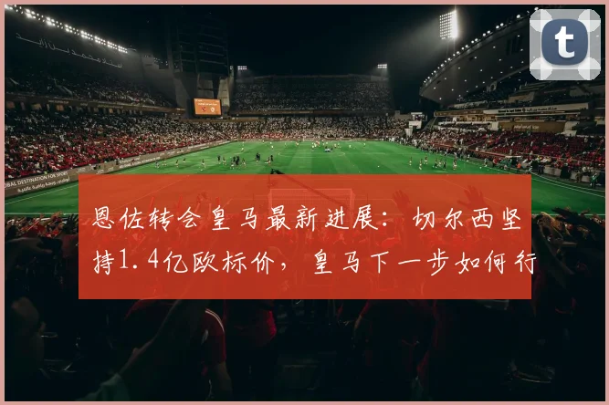 恩佐转会皇马最新进展:切尔西坚持1.4亿欧标价,皇马下一步如何行动?